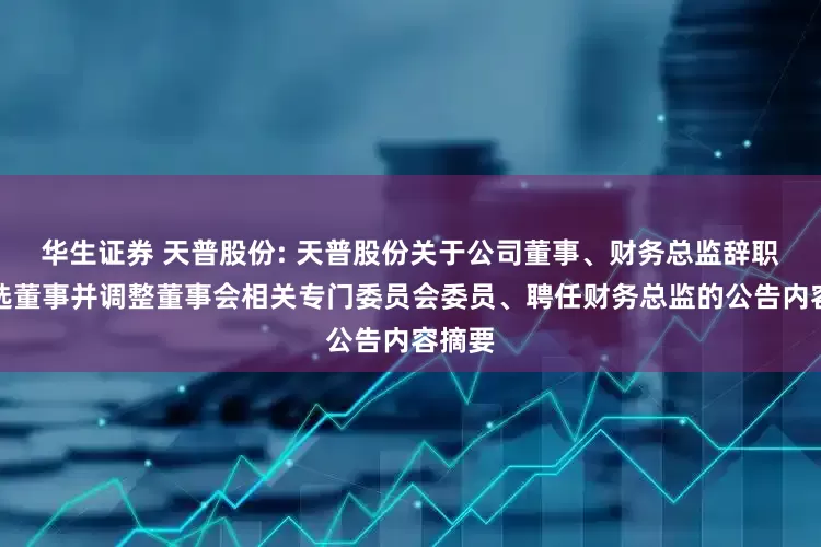 华生证券 天普股份: 天普股份关于公司董事、财务总监辞职暨补选董事并调整董事会相关专门委员会委员、聘任财务总监的公告内容摘要