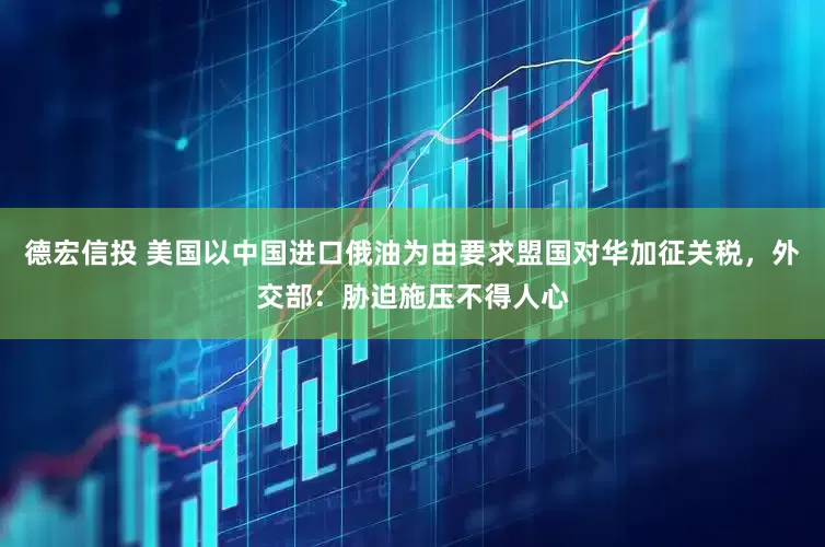 德宏信投 美国以中国进口俄油为由要求盟国对华加征关税，外交部：胁迫施压不得人心