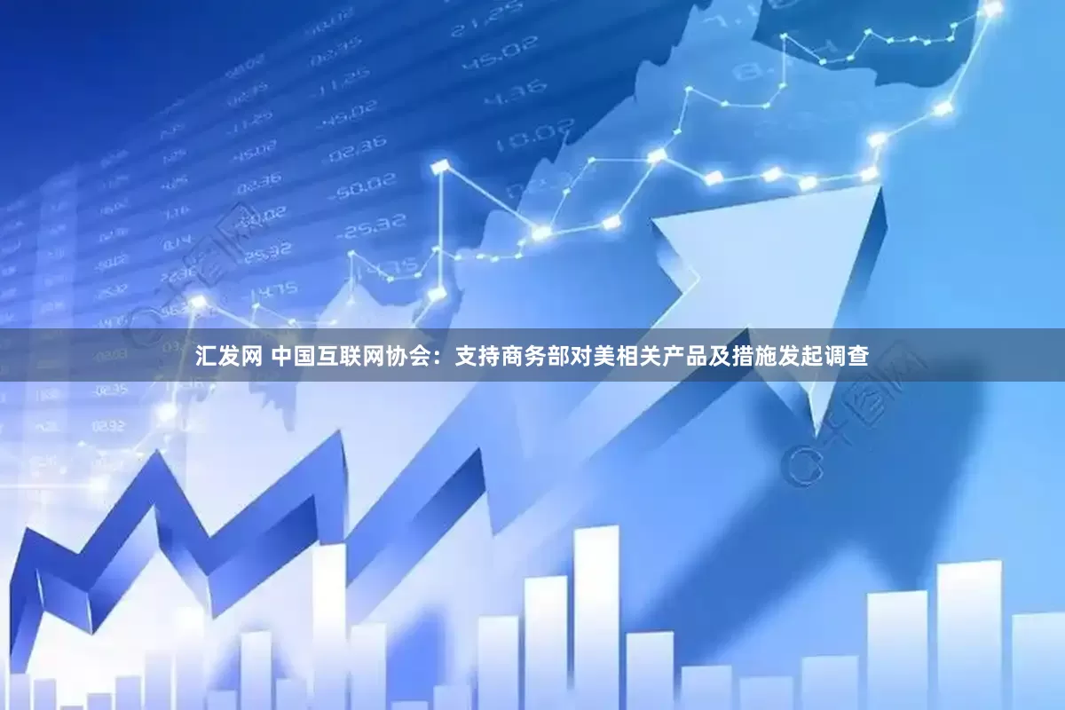 汇发网 中国互联网协会：支持商务部对美相关产品及措施发起调查