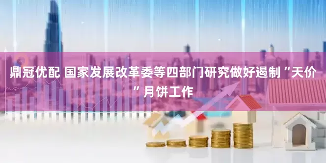 鼎冠优配 国家发展改革委等四部门研究做好遏制“天价”月饼工作