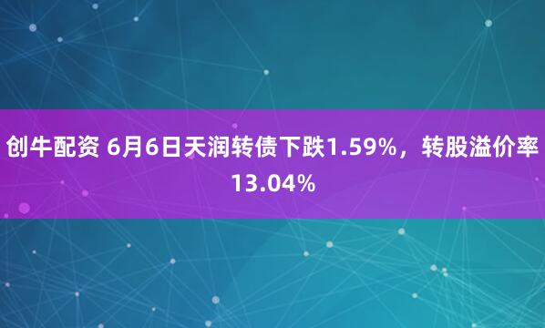 创牛配资 6月6日天润转债下跌1.59%，转股溢价率13.04%
