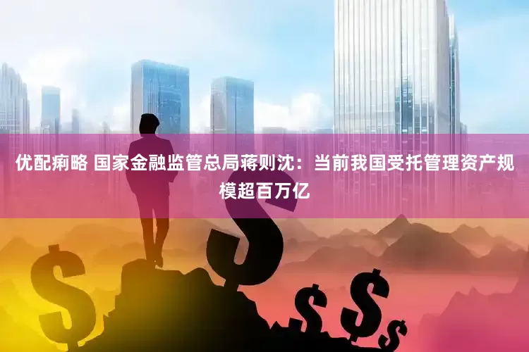 优配痢略 国家金融监管总局蒋则沈：当前我国受托管理资产规模超百万亿