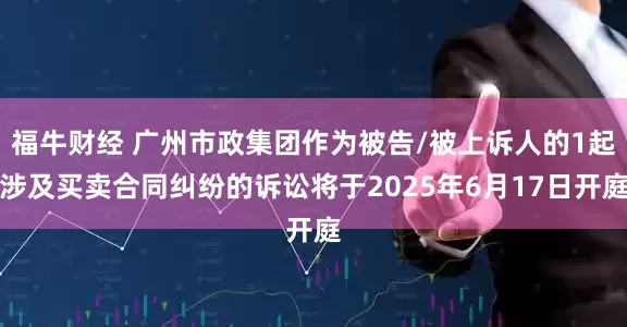 福牛财经 广州市政集团作为被告/被上诉人的1起涉及买卖合同纠纷的诉讼将于2025年6月17日开庭